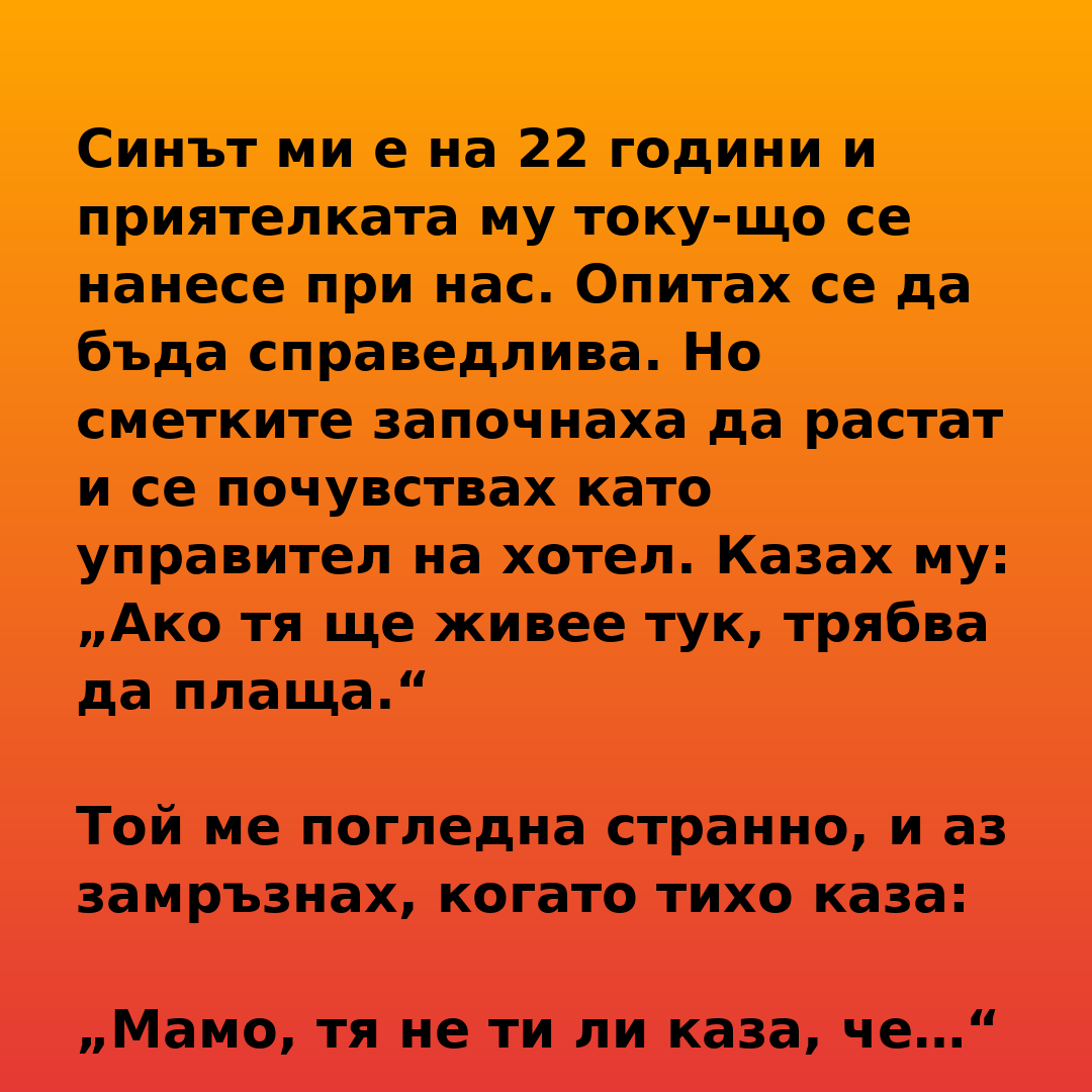 Синът ми е на 22 години и приятелката му току-що се нанесе при нас. Опитах се да бъда справедлива. Но сметките започнаха да растат и се почувствах като управител на хотел. Казах му: „Ако тя ще живее тук, трябва да плаща.“ Той ме погледна странно, и аз замръзнах, когато тихо каза: „Мамо, тя не ти ли каза, че…“