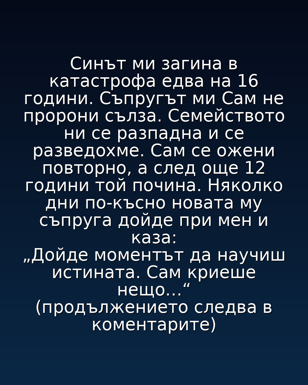 Синът ми загина в катастрофа едва на 16 години. Съпругът ми Сам не пророни сълза. Семейството ни се разпадна и се разведохме. Сам се ожени повторно, а след още 12 години той почина. Няколко дни по-късно новата му съпруга дойде при мен и каза: „Дойде моментът да научиш истината. Сам криеше нещо…“